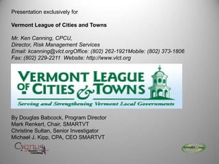Presentation exclusively for
Vermont League of Cities and Towns
Mr. Ken Canning, CPCU,
Director, Risk Management Services
Email: kcanning@vlct.orgOffice: (802) 262-1921Mobile: (802) 373-1806
Fax: (802) 229-2211 Website: http://www.vlct.org
By Douglas Babcock, Program Director
Mark Renkert, Chair, SMARTVT
Christine Sultan, Senior Investigator
Michael J. Kipp, CPA, CEO SMARTVT
 