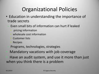 Organizational Policies
• Education in understanding the importance of
trade secrets
– Even small bits of information can hurt if leaked
• pricing information
• wholesale cost information
• Customer lists
• Recipes
– Programs, technologies, strategies
• Mandatory vacations with job coverage
• Have an audit system, and use it more than just
when you think there is a problem
4/1/2014 © Cygnus Security
 