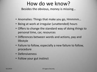 How do we know?
Besides the obvious, money is missing…
• Anomalies: Things that make you go, Hmmmm…
• Being at work at irregular (unattended) hours
• Offers to change the standard way of doing things to
personal time, car, resources
• Differences between words and actions, pay and
lifestyle
• Failure to follow, especially a new failure to follow,
procedure
• Defensiveness
• Follow your gut instinct
4/1/2014 © Cygnus Security
 