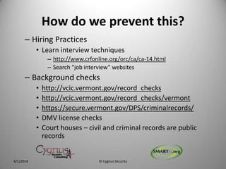 How do we prevent this?
– Hiring Practices
• Learn interview techniques
– http://www.crfonline.org/orc/ca/ca-14.html
– Search “job interview” websites
– Background checks
• http://vcic.vermont.gov/record_checks
• http://vcic.vermont.gov/record_checks/vermont
• https://secure.vermont.gov/DPS/criminalrecords/
• DMV license checks
• Court houses – civil and criminal records are public
records
4/1/2014 © Cygnus Security
 