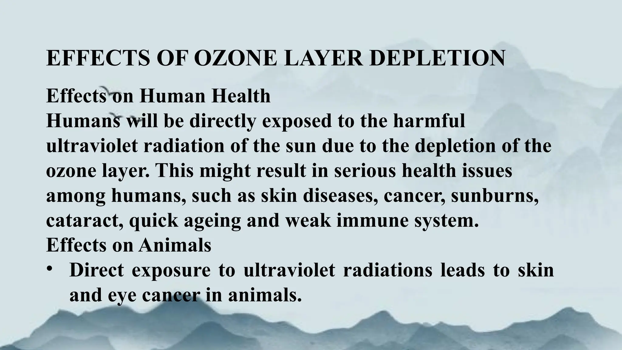 EFFECTS OF OZONE LAYER DEPLETION
Effects on Human Health
Humans will be directly exposed to the harmful
ultraviolet radiation of the sun due to the depletion of the
ozone layer. This might result in serious health issues
among humans, such as skin diseases, cancer, sunburns,
cataract, quick ageing and weak immune system.
Effects on Animals
• Direct exposure to ultraviolet radiations leads to skin
and eye cancer in animals.
 