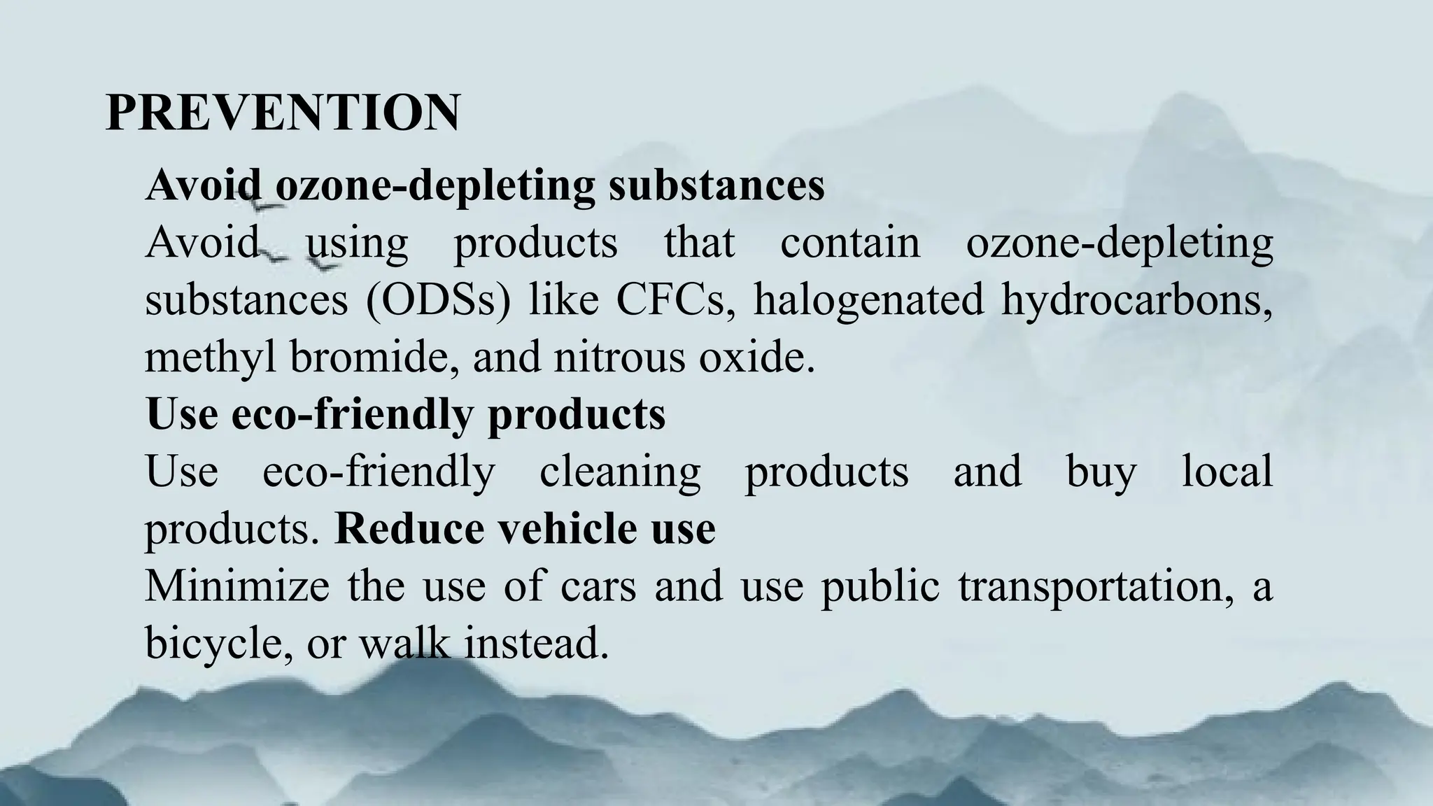 PREVENTION
Avoid ozone-depleting substances
Avoid using products that contain ozone-depleting
substances (ODSs) like CFCs, halogenated hydrocarbons,
methyl bromide, and nitrous oxide.
Use eco-friendly products
Use eco-friendly cleaning products and buy local
products. Reduce vehicle use
Minimize the use of cars and use public transportation, a
bicycle, or walk instead.
 