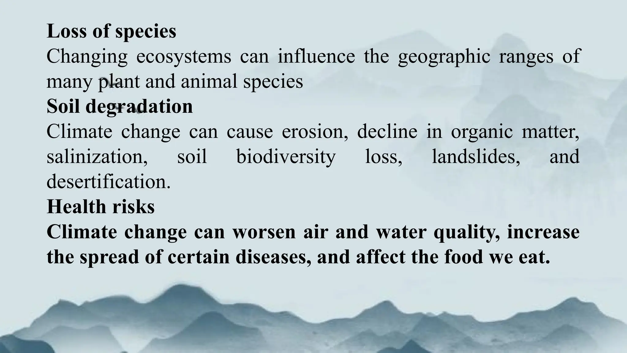 Loss of species
Changing ecosystems can influence the geographic ranges of
many plant and animal species
Soil degradation
Climate change can cause erosion, decline in organic matter,
salinization, soil biodiversity loss, landslides, and
desertification.
Health risks
Climate change can worsen air and water quality, increase
the spread of certain diseases, and affect the food we eat.
 