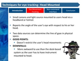 Techniques for eye tracking: Head Mounted
                        Eye Movement     Non-command
       Introduction                                          Conclusion
                           Tracking        Interface

      Small camera and light source mounted to users head via a
       headband or helmet

      Reports the angle of the user’s eye with respect to his or her
       head.

      Two data sources can determine the line of gaze in physical
       space.
      GOOD POINTS:
         Doesn’t restrict the user’s head movements
      DOWNFALLS:
         More awkward to use than the desk-based
        system as the user has to have instrument
        mounted to head.
 