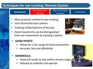 Techniques for eye tracking: Remote System
                        Eye Movement      Non-command
       Introduction                                       Conclusion
                           Tracking         Interface

      Most practical method of eye tracking.
      Uses Illuminator/eye camera.
      Tracking visible features of the eye.
      Head movements can be distinguished
       from eye movements by tracking 2 points.

      GOOD POINTS:
         Allows for a fair range of head movements
         Accurate, fast and affordable

      DOWNFALLS:
         Head still needs to stay within camera range.
         Delicate to calibrate and operate
 