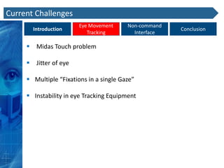 Current Challenges
                        Eye Movement     Non-command
       Introduction                                    Conclusion
                           Tracking        Interface

      Midas Touch problem

      Jitter of eye

      Multiple “Fixations in a single Gaze”

      Instability in eye Tracking Equipment
 