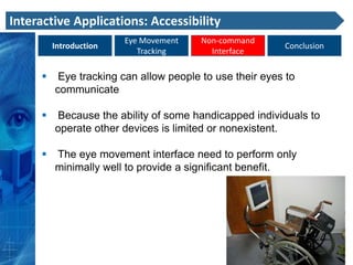 Interactive Applications: Accessibility
                        Eye Movement    Non-command
         Introduction                                    Conclusion
                           Tracking       Interface

         Eye tracking can allow people to use their eyes to
         communicate

        Because the ability of some handicapped individuals to
         operate other devices is limited or nonexistent.

        The eye movement interface need to perform only
         minimally well to provide a significant benefit.
 