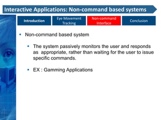 Interactive Applications: Non-command based systems
                     Eye Movement     Non-command
      Introduction                                     Conclusion
                        Tracking        Interface

      Non-command based system

         The system passively monitors the user and responds
          as appropriate, rather than waiting for the user to issue
          specific commands.

         EX : Gamming Applications
 
