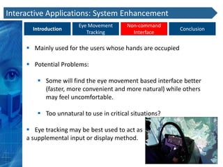 Interactive Applications: System Enhancement
                       Eye Movement      Non-command
       Introduction                                         Conclusion
                          Tracking         Interface

      Mainly used for the users whose hands are occupied

      Potential Problems:

         Some will find the eye movement based interface better
          (faster, more convenient and more natural) while others
          may feel uncomfortable.

         Too unnatural to use in critical situations?

      Eye tracking may be best used to act as
     a supplemental input or display method.
 