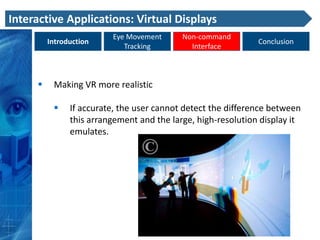 Interactive Applications: Virtual Displays
                         Eye Movement      Non-command
         Introduction                                         Conclusion
                            Tracking         Interface



         Making VR more realistic

              If accurate, the user cannot detect the difference between
               this arrangement and the large, high-resolution display it
               emulates.
 