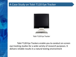 A Case Study on Tobii T120 Eye Tracker




                        Tobii T120 Eye Tracker


         Tobii T120 Eye Trackers enable you to conduct on-screen
eye tracking studies for a wide variety of research purposes. It
delivers reliable results in a natural testing environment
 