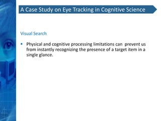 A Case Study on Eye Tracking in Cognitive Science


Visual Search

 Physical and cognitive processing limitations can prevent us
  from instantly recognizing the presence of a target item in a
  single glance.
 