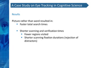 A Case Study on Eye Tracking in Cognitive Science

Results

Picture rather than word resulted in:
     Faster total search times

     Shorter scanning and verification times
        Fewer regions visited
        Shorter scanning fixation durations (rejection of
         distractors)
 