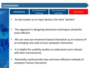 Conclusion
                        Eye Movement      Non-command
       Introduction                                           Conclusion
                           Tracking         Interface

      An Eye tracker as an input device is far from “perfect”


      The approach in designing interaction techniques should be
       more efficient

      We can view eye movement-based interaction as an instance of
       an emerging new style of user-computer interaction

      It is helpful for usability studies to understand users interact
       with their environments

      Potentially could provide new and more effective methods of
       computer-human interaction
 