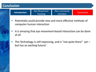 Conclusion
                        Eye Movement     Non-command
       Introduction                                          Conclusion
                           Tracking        Interface

      Potentially could provide new and more effective methods of
       computer-human interaction

      It is amazing that eye movement-based interaction can be done
       at all

      The Technology is still improving, and is “not quite there” yet –
       but has an exciting future!
 