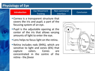 Physiology of Eye
                        Eye Movement       Non-command
       Introduction                                      Conclusion
                           Tracking          Interface

      Cornea is a transparent structure that
       covers the iris and pupil; a part of the
       focusing system of an eye.
      Pupil is the adjustable opening at the
       center of the iris that allows varying
       amounts of light to enter the eye.
      Lens helps to focus light on the retina.
      Retina includes rods (94%), which are
       sensitive to light and cones (6%) that
       capture       colors.    Cones     are
       concentrated in the centre of the
       retina - the fovea
 