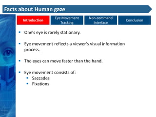 Facts about Human gaze
                        Eye Movement     Non-command
       Introduction                                          Conclusion
                           Tracking        Interface

      One’s eye is rarely stationary.

      Eye movement reflects a viewer’s visual information
       process.

      The eyes can move faster than the hand.

      Eye movement consists of:
         Saccades
         Fixations
 