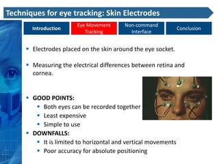 Techniques for eye tracking: Skin Electrodes
                       Eye Movement      Non-command
       Introduction                                            Conclusion
                          Tracking         Interface


      Electrodes placed on the skin around the eye socket.

      Measuring the electrical differences between retina and
       cornea.


      GOOD POINTS:
         Both eyes can be recorded together
         Least expensive
         Simple to use
      DOWNFALLS:
         It is limited to horizontal and vertical movements
         Poor accuracy for absolute positioning
 