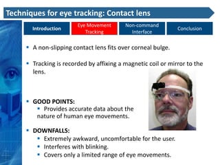 Techniques for eye tracking: Contact lens
                        Eye Movement      Non-command
       Introduction                                           Conclusion
                           Tracking         Interface

      A non-slipping contact lens fits over corneal bulge.

      Tracking is recorded by affixing a magnetic coil or mirror to the
       lens.



      GOOD POINTS:
         Provides accurate data about the
        nature of human eye movements.

      DOWNFALLS:
         Extremely awkward, uncomfortable for the user.
         Interferes with blinking.
         Covers only a limited range of eye movements.
 