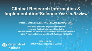 Clinical Research Informatics &
Implementation Science Year-in-Review
Peter J. Embí, MD, MS, FACP, FACMI, FAMIA, FIAHSI
President and CEO, Regenstrief Institute
Leonard Betley Professor of Medicine
Associate Dean for Informatics and Health Services Research
Vice-President for Learning Health Systems, IU Health
March 24, 2021
AMIA Virtual Informatics Summit
 