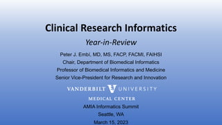 Clinical Research Informatics
Peter J. Embí, MD, MS, FACP, FACMI, FAIHSI
Chair, Department of Biomedical Informatics
Professor of Biomedical Informatics and Medicine
Senior Vice-President for Research and Innovation
AMIA Informatics Summit
Seattle, WA
March 15, 2023
Year-in-Review
 
