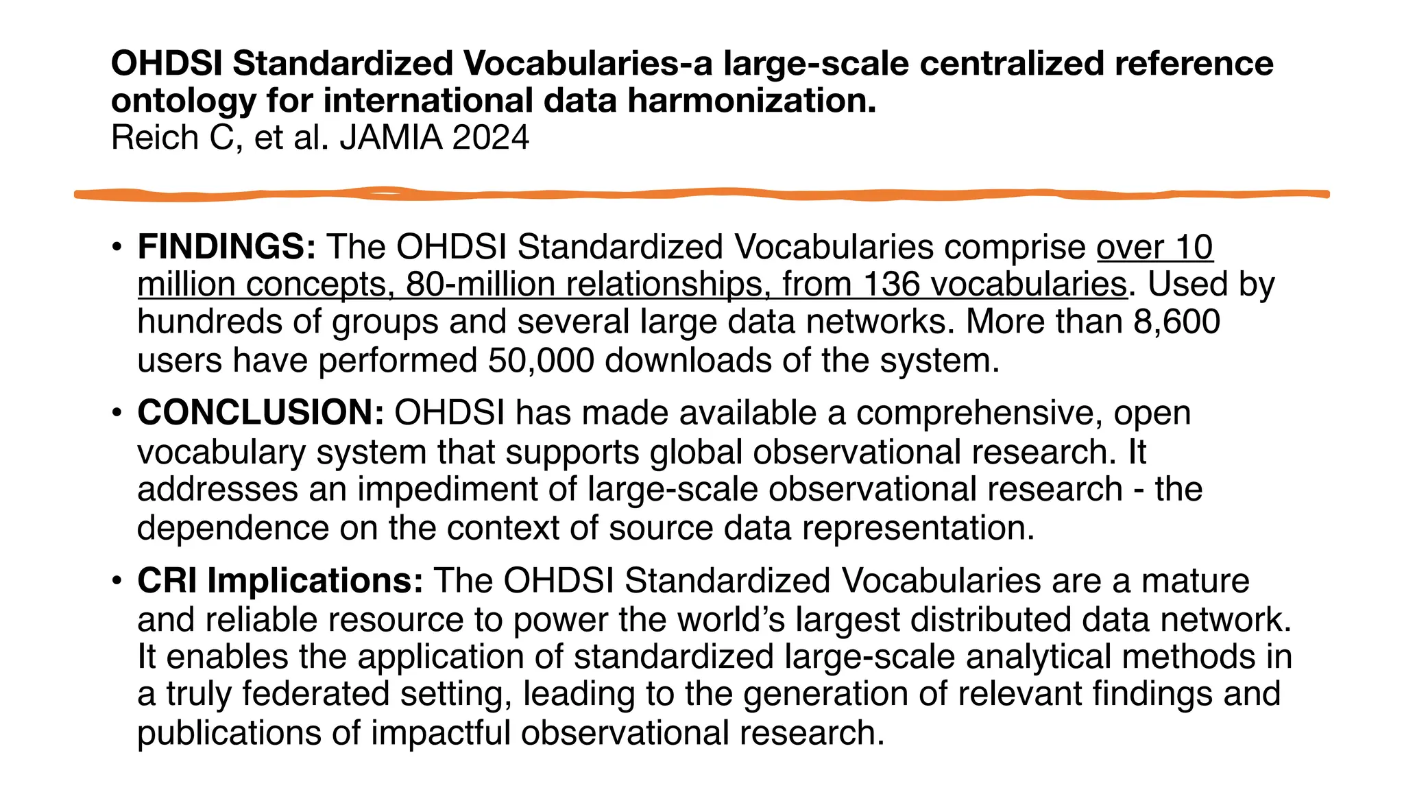 OHDSI Standardized Vocabularies-a large-scale centralized reference
ontology for international data harmonization.
Reich C, et al. JAMIA 2024
• FINDINGS: The OHDSI Standardized Vocabularies comprise over 10
million concepts, 80-million relationships, from 136 vocabularies. Used by
hundreds of groups and several large data networks. More than 8,600
users have performed 50,000 downloads of the system.
• CONCLUSION: OHDSI has made available a comprehensive, open
vocabulary system that supports global observational research. It
addresses an impediment of large-scale observational research - the
dependence on the context of source data representation.
• CRI Implications: The OHDSI Standardized Vocabularies are a mature
and reliable resource to power the world’s largest distributed data network.
It enables the application of standardized large-scale analytical methods in
a truly federated setting, leading to the generation of relevant findings and
publications of impactful observational research.
 