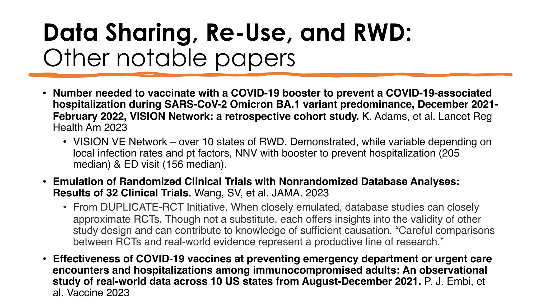 Data Sharing, Re-Use, and RWD:
Other notable papers
• Number needed to vaccinate with a COVID-19 booster to prevent a COVID-19-associated
hospitalization during SARS-CoV-2 Omicron BA.1 variant predominance, December 2021-
February 2022, VISION Network: a retrospective cohort study. K. Adams, et al. Lancet Reg
Health Am 2023
• VISION VE Network – over 10 states of RWD. Demonstrated, while variable depending on
local infection rates and pt factors, NNV with booster to prevent hospitalization (205
median) & ED visit (156 median).
• Emulation of Randomized Clinical Trials with Nonrandomized Database Analyses:
Results of 32 Clinical Trials. Wang, SV, et al. JAMA. 2023
• From DUPLICATE-RCT Initiative. When closely emulated, database studies can closely
approximate RCTs. Though not a substitute, each offers insights into the validity of other
study design and can contribute to knowledge of sufficient causation. “Careful comparisons
between RCTs and real-world evidence represent a productive line of research.”
• Effectiveness of COVID-19 vaccines at preventing emergency department or urgent care
encounters and hospitalizations among immunocompromised adults: An observational
study of real-world data across 10 US states from August-December 2021. P. J. Embi, et
al. Vaccine 2023
 