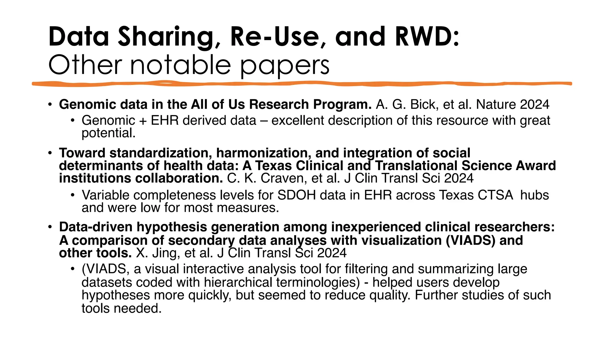 Data Sharing, Re-Use, and RWD:
Other notable papers
• Genomic data in the All of Us Research Program. A. G. Bick, et al. Nature 2024
• Genomic + EHR derived data – excellent description of this resource with great
potential.
• Toward standardization, harmonization, and integration of social
determinants of health data: A Texas Clinical and Translational Science Award
institutions collaboration. C. K. Craven, et al. J Clin Transl Sci 2024
• Variable completeness levels for SDOH data in EHR across Texas CTSA hubs
and were low for most measures.
• Data-driven hypothesis generation among inexperienced clinical researchers:
A comparison of secondary data analyses with visualization (VIADS) and
other tools. X. Jing, et al. J Clin Transl Sci 2024
• (VIADS, a visual interactive analysis tool for filtering and summarizing large
datasets coded with hierarchical terminologies) - helped users develop
hypotheses more quickly, but seemed to reduce quality. Further studies of such
tools needed.
 