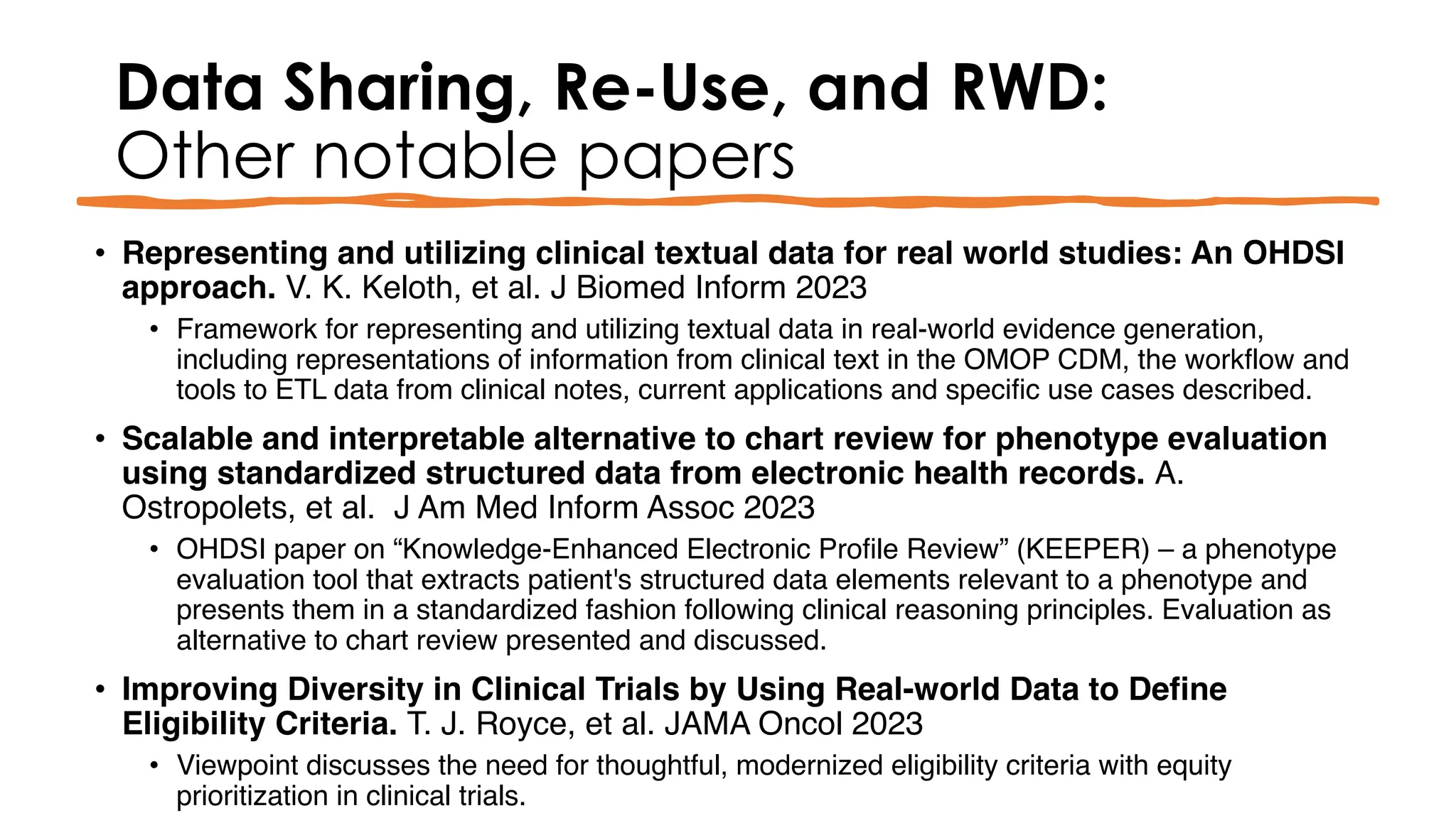 Data Sharing, Re-Use, and RWD:
Other notable papers
• Representing and utilizing clinical textual data for real world studies: An OHDSI
approach. V. K. Keloth, et al. J Biomed Inform 2023
• Framework for representing and utilizing textual data in real-world evidence generation,
including representations of information from clinical text in the OMOP CDM, the workflow and
tools to ETL data from clinical notes, current applications and specific use cases described.
• Scalable and interpretable alternative to chart review for phenotype evaluation
using standardized structured data from electronic health records. A.
Ostropolets, et al. J Am Med Inform Assoc 2023
• OHDSI paper on “Knowledge-Enhanced Electronic Profile Review” (KEEPER) – a phenotype
evaluation tool that extracts patient's structured data elements relevant to a phenotype and
presents them in a standardized fashion following clinical reasoning principles. Evaluation as
alternative to chart review presented and discussed.
• Improving Diversity in Clinical Trials by Using Real-world Data to Define
Eligibility Criteria. T. J. Royce, et al. JAMA Oncol 2023
• Viewpoint discusses the need for thoughtful, modernized eligibility criteria with equity
prioritization in clinical trials.
 