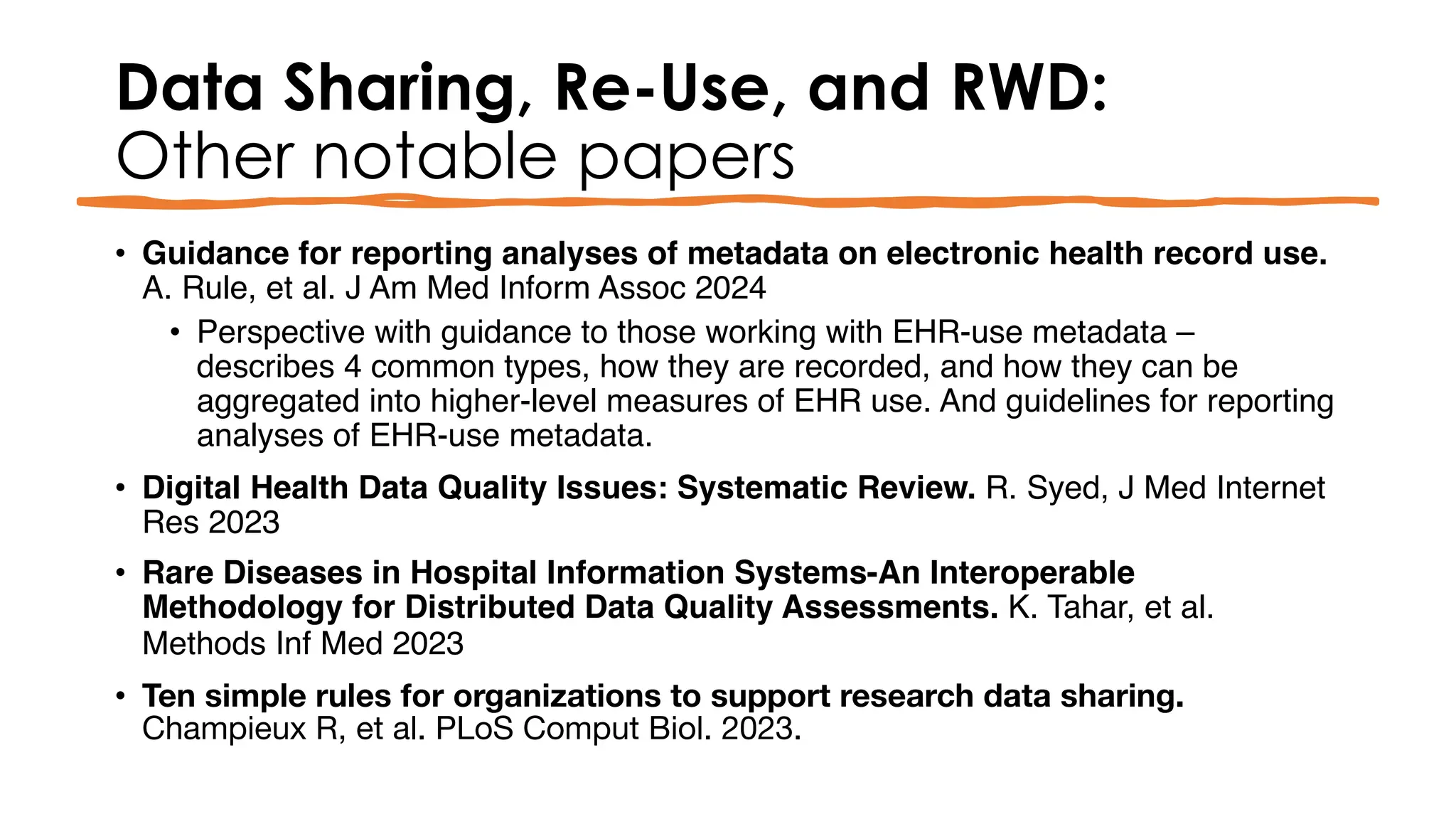 Data Sharing, Re-Use, and RWD:
Other notable papers
• Guidance for reporting analyses of metadata on electronic health record use.
A. Rule, et al. J Am Med Inform Assoc 2024
• Perspective with guidance to those working with EHR-use metadata –
describes 4 common types, how they are recorded, and how they can be
aggregated into higher-level measures of EHR use. And guidelines for reporting
analyses of EHR-use metadata.
• Digital Health Data Quality Issues: Systematic Review. R. Syed, J Med Internet
Res 2023
• Rare Diseases in Hospital Information Systems-An Interoperable
Methodology for Distributed Data Quality Assessments. K. Tahar, et al.
Methods Inf Med 2023
• Ten simple rules for organizations to support research data sharing.
Champieux R, et al. PLoS Comput Biol. 2023.
 