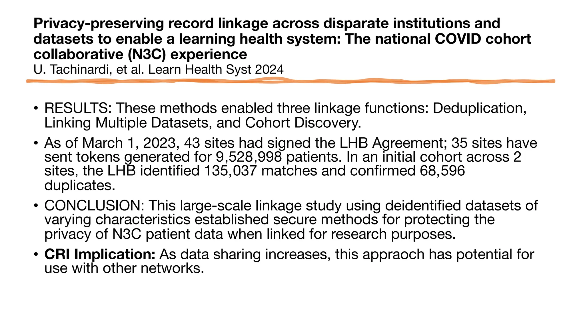 Privacy-preserving record linkage across disparate institutions and
datasets to enable a learning health system: The national COVID cohort
collaborative (N3C) experience
U. Tachinardi, et al. Learn Health Syst 2024
• RESULTS: These methods enabled three linkage functions: Deduplication,
Linking Multiple Datasets, and Cohort Discovery.
• As of March 1, 2023, 43 sites had signed the LHB Agreement; 35 sites have
sent tokens generated for 9,528,998 patients. In an initial cohort across 2
sites, the LHB identified 135,037 matches and confirmed 68,596
duplicates.
• CONCLUSION: This large-scale linkage study using deidentified datasets of
varying characteristics established secure methods for protecting the
privacy of N3C patient data when linked for research purposes.
• CRI Implication: As data sharing increases, this appraoch has potential for
use with other networks.
 