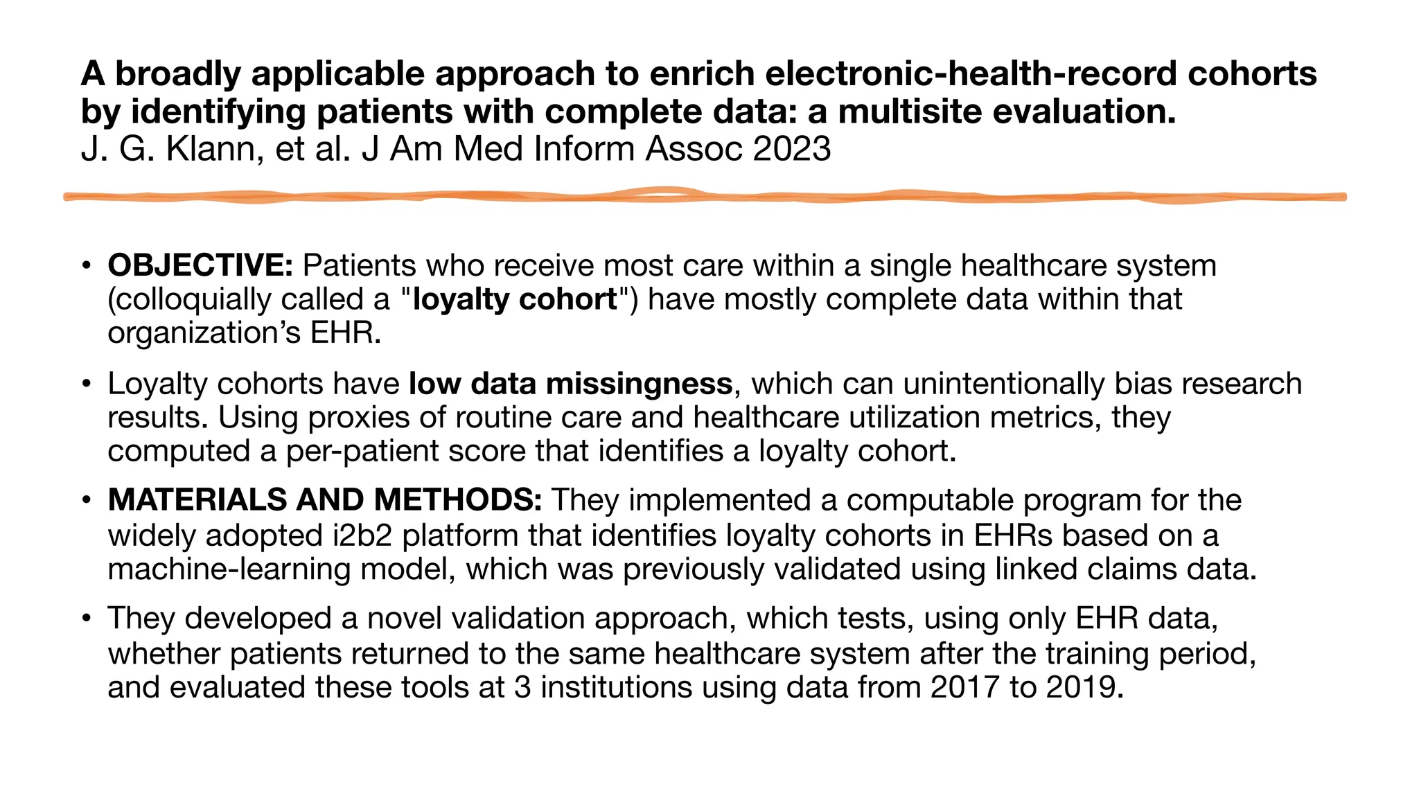 A broadly applicable approach to enrich electronic-health-record cohorts
by identifying patients with complete data: a multisite evaluation.
J. G. Klann, et al. J Am Med Inform Assoc 2023
• OBJECTIVE: Patients who receive most care within a single healthcare system
(colloquially called a "loyalty cohort") have mostly complete data within that
organization’s EHR.
• Loyalty cohorts have low data missingness, which can unintentionally bias research
results. Using proxies of routine care and healthcare utilization metrics, they
computed a per-patient score that identifies a loyalty cohort.
• MATERIALS AND METHODS: They implemented a computable program for the
widely adopted i2b2 platform that identifies loyalty cohorts in EHRs based on a
machine-learning model, which was previously validated using linked claims data.
• They developed a novel validation approach, which tests, using only EHR data,
whether patients returned to the same healthcare system after the training period,
and evaluated these tools at 3 institutions using data from 2017 to 2019.
 