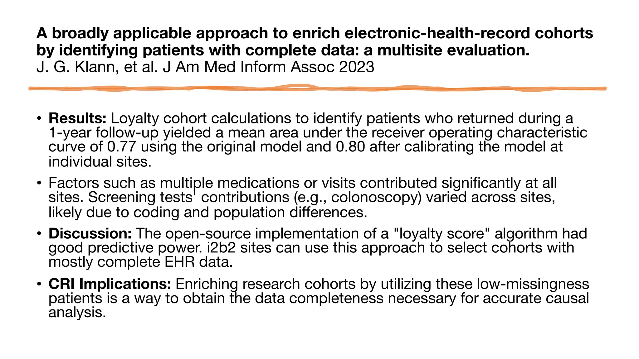 A broadly applicable approach to enrich electronic-health-record cohorts
by identifying patients with complete data: a multisite evaluation.
J. G. Klann, et al. J Am Med Inform Assoc 2023
• Results: Loyalty cohort calculations to identify patients who returned during a
1-year follow-up yielded a mean area under the receiver operating characteristic
curve of 0.77 using the original model and 0.80 after calibrating the model at
individual sites.
• Factors such as multiple medications or visits contributed significantly at all
sites. Screening tests' contributions (e.g., colonoscopy) varied across sites,
likely due to coding and population differences.
• Discussion: The open-source implementation of a "loyalty score" algorithm had
good predictive power. i2b2 sites can use this approach to select cohorts with
mostly complete EHR data.
• CRI Implications: Enriching research cohorts by utilizing these low-missingness
patients is a way to obtain the data completeness necessary for accurate causal
analysis.
 
