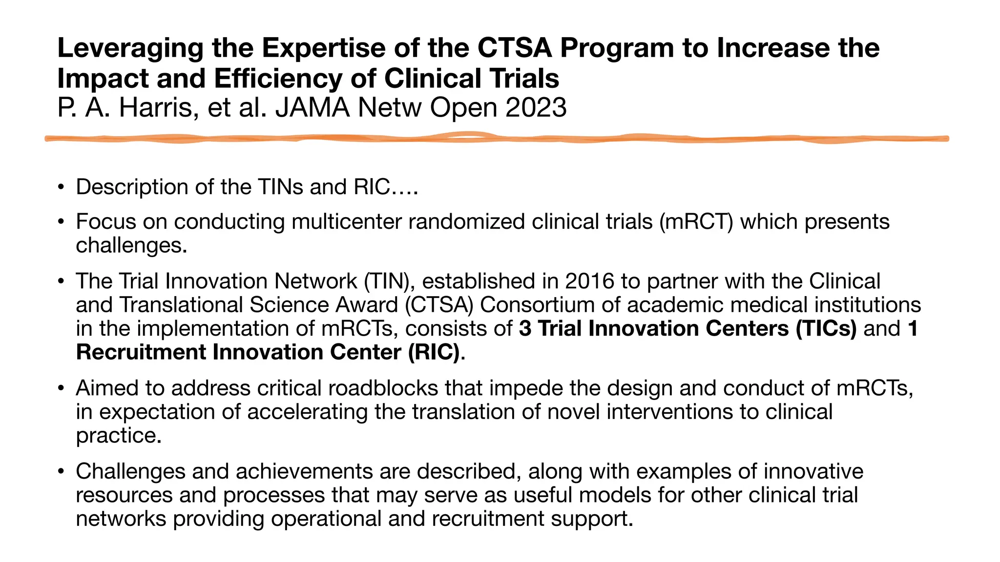 Leveraging the Expertise of the CTSA Program to Increase the
Impact and Efficiency of Clinical Trials
P. A. Harris, et al. JAMA Netw Open 2023
• Description of the TINs and RIC….
• Focus on conducting multicenter randomized clinical trials (mRCT) which presents
challenges.
• The Trial Innovation Network (TIN), established in 2016 to partner with the Clinical
and Translational Science Award (CTSA) Consortium of academic medical institutions
in the implementation of mRCTs, consists of 3 Trial Innovation Centers (TICs) and 1
Recruitment Innovation Center (RIC).
• Aimed to address critical roadblocks that impede the design and conduct of mRCTs,
in expectation of accelerating the translation of novel interventions to clinical
practice.
• Challenges and achievements are described, along with examples of innovative
resources and processes that may serve as useful models for other clinical trial
networks providing operational and recruitment support.
 