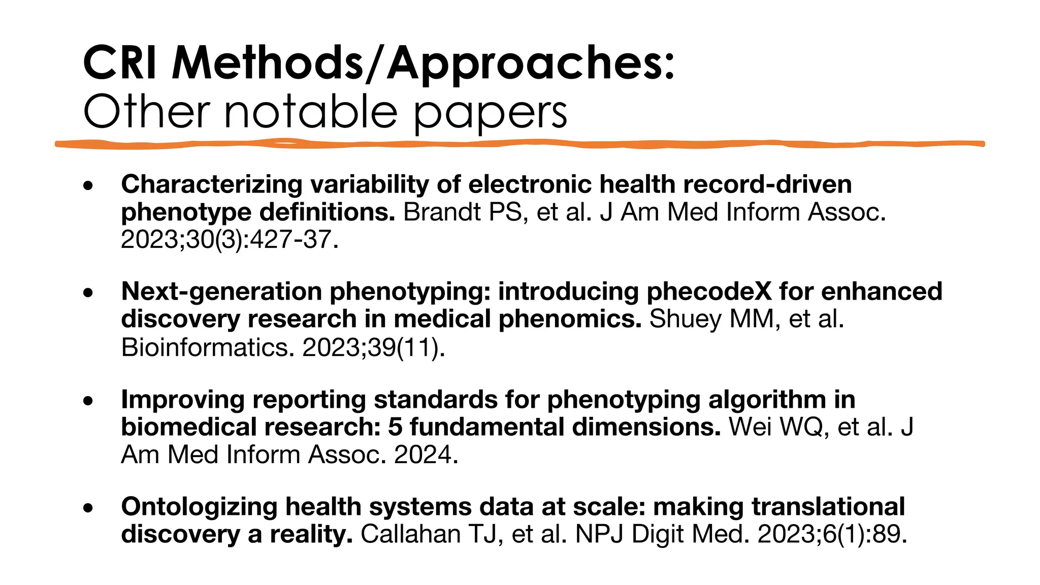 CRI Methods/Approaches:
Other notable papers
• Characterizing variability of electronic health record-driven
phenotype definitions. Brandt PS, et al. J Am Med Inform Assoc.
2023;30(3):427-37.
• Next-generation phenotyping: introducing phecodeX for enhanced
discovery research in medical phenomics. Shuey MM, et al.
Bioinformatics. 2023;39(11).
• Improving reporting standards for phenotyping algorithm in
biomedical research: 5 fundamental dimensions. Wei WQ, et al. J
Am Med Inform Assoc. 2024.
• Ontologizing health systems data at scale: making translational
discovery a reality. Callahan TJ, et al. NPJ Digit Med. 2023;6(1):89.
 