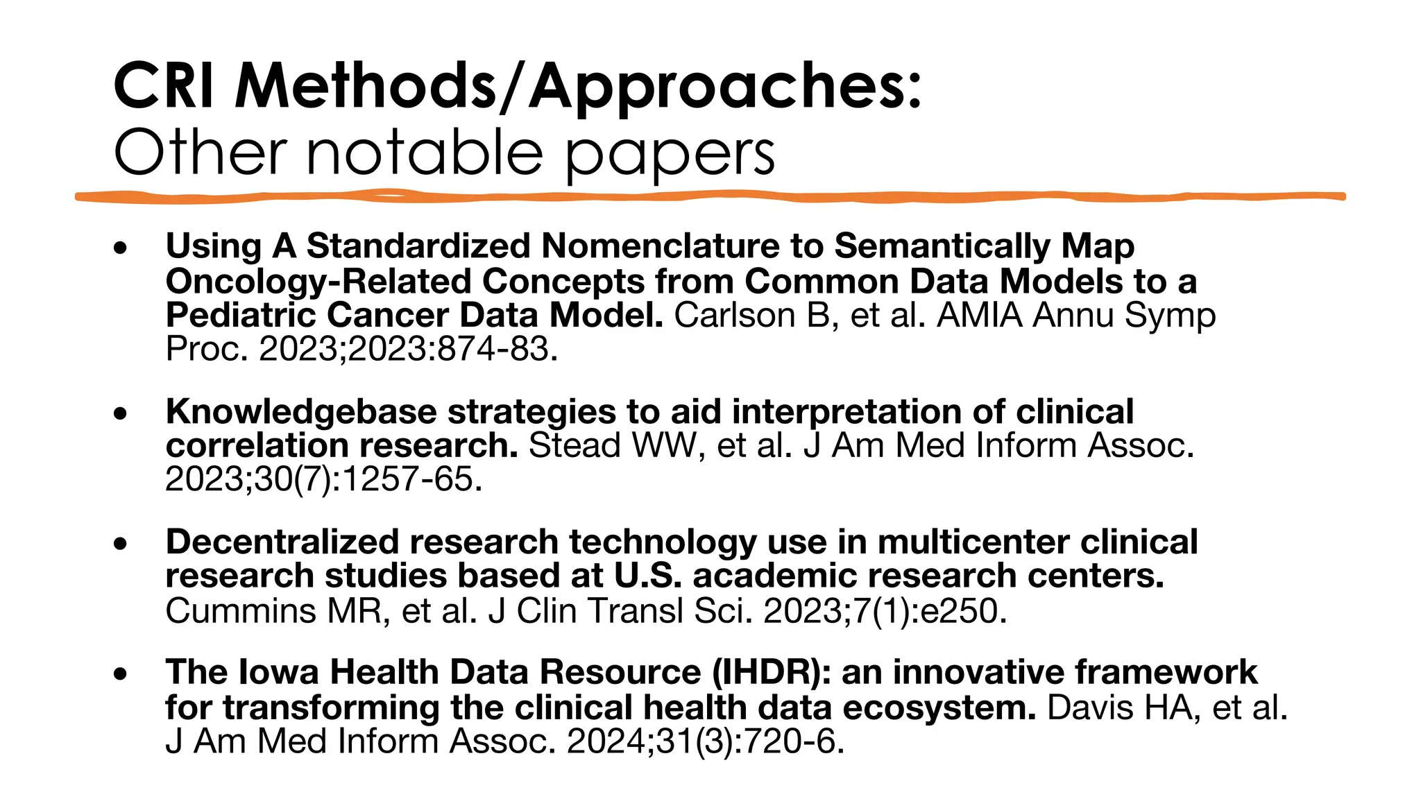 CRI Methods/Approaches:
Other notable papers
• Using A Standardized Nomenclature to Semantically Map
Oncology-Related Concepts from Common Data Models to a
Pediatric Cancer Data Model. Carlson B, et al. AMIA Annu Symp
Proc. 2023;2023:874-83.
• Knowledgebase strategies to aid interpretation of clinical
correlation research. Stead WW, et al. J Am Med Inform Assoc.
2023;30(7):1257-65.
• Decentralized research technology use in multicenter clinical
research studies based at U.S. academic research centers.
Cummins MR, et al. J Clin Transl Sci. 2023;7(1):e250.
• The Iowa Health Data Resource (IHDR): an innovative framework
for transforming the clinical health data ecosystem. Davis HA, et al.
J Am Med Inform Assoc. 2024;31(3):720-6.
 