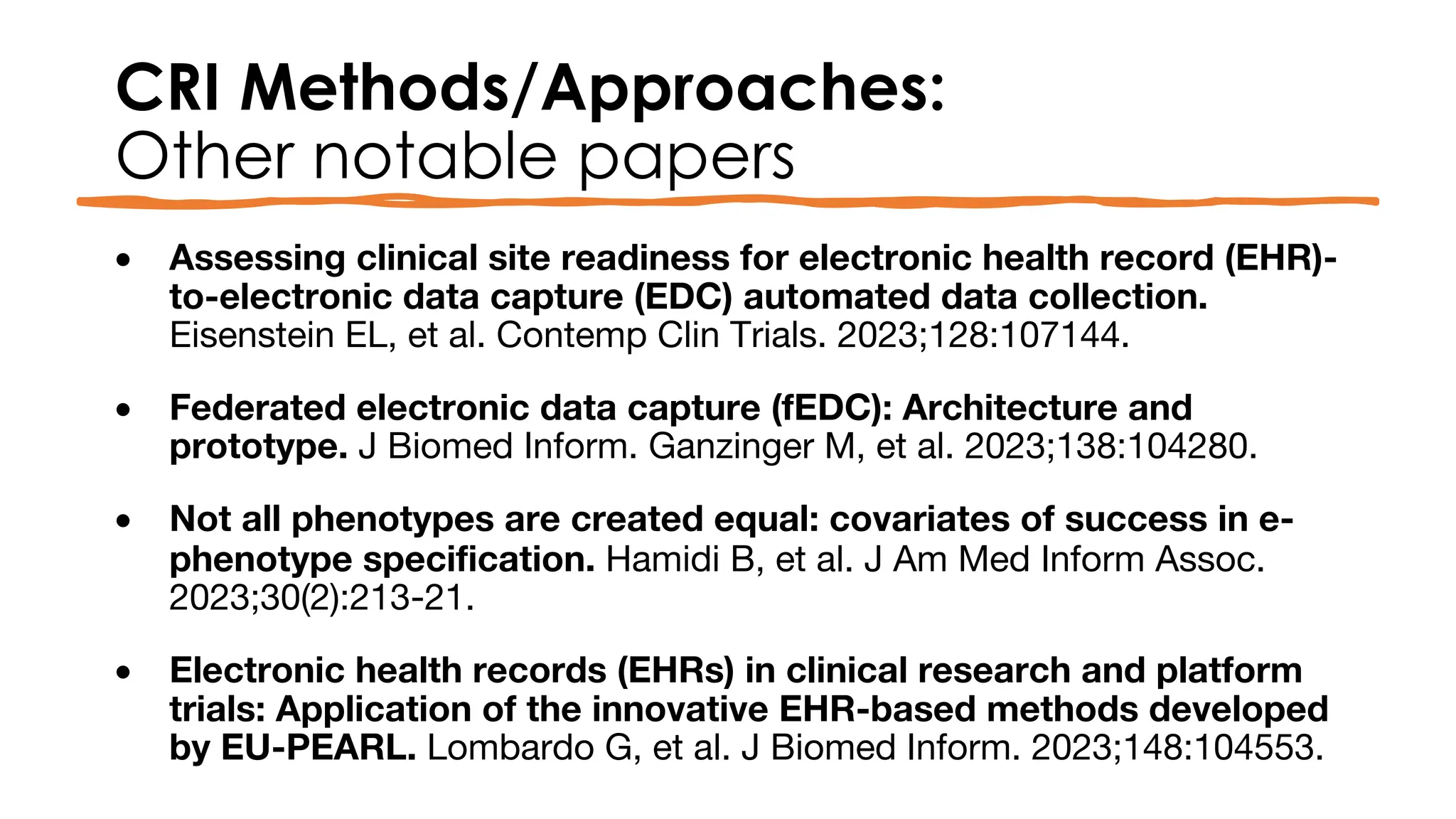 CRI Methods/Approaches:
Other notable papers
• Assessing clinical site readiness for electronic health record (EHR)-
to-electronic data capture (EDC) automated data collection.
Eisenstein EL, et al. Contemp Clin Trials. 2023;128:107144.
• Federated electronic data capture (fEDC): Architecture and
prototype. J Biomed Inform. Ganzinger M, et al. 2023;138:104280.
• Not all phenotypes are created equal: covariates of success in e-
phenotype specification. Hamidi B, et al. J Am Med Inform Assoc.
2023;30(2):213-21.
• Electronic health records (EHRs) in clinical research and platform
trials: Application of the innovative EHR-based methods developed
by EU-PEARL. Lombardo G, et al. J Biomed Inform. 2023;148:104553.
 