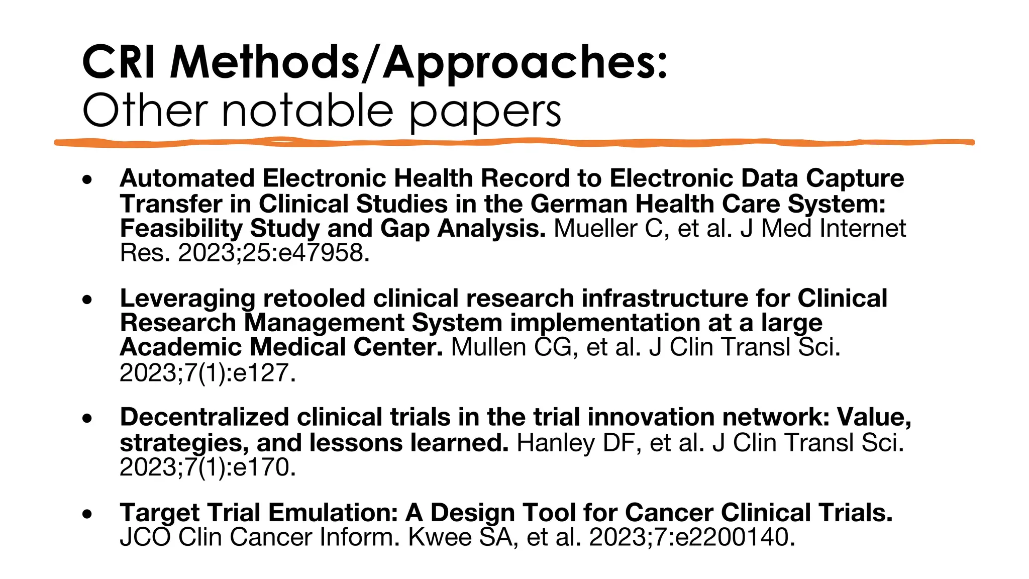 CRI Methods/Approaches:
Other notable papers
• Automated Electronic Health Record to Electronic Data Capture
Transfer in Clinical Studies in the German Health Care System:
Feasibility Study and Gap Analysis. Mueller C, et al. J Med Internet
Res. 2023;25:e47958.
• Leveraging retooled clinical research infrastructure for Clinical
Research Management System implementation at a large
Academic Medical Center. Mullen CG, et al. J Clin Transl Sci.
2023;7(1):e127.
• Decentralized clinical trials in the trial innovation network: Value,
strategies, and lessons learned. Hanley DF, et al. J Clin Transl Sci.
2023;7(1):e170.
• Target Trial Emulation: A Design Tool for Cancer Clinical Trials.
JCO Clin Cancer Inform. Kwee SA, et al. 2023;7:e2200140.
 