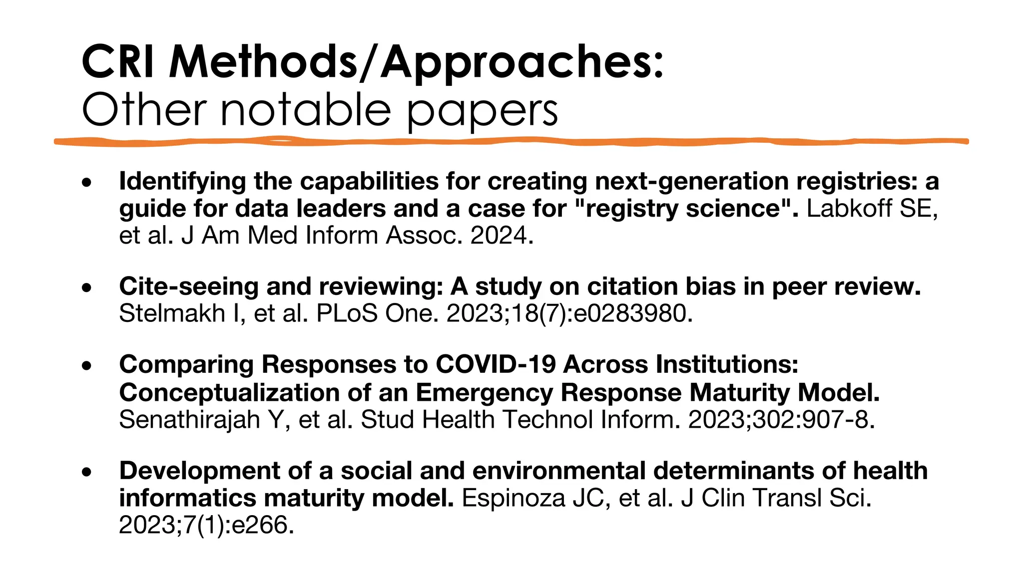 CRI Methods/Approaches:
Other notable papers
• Identifying the capabilities for creating next-generation registries: a
guide for data leaders and a case for "registry science". Labkoff SE,
et al. J Am Med Inform Assoc. 2024.
• Cite-seeing and reviewing: A study on citation bias in peer review.
Stelmakh I, et al. PLoS One. 2023;18(7):e0283980.
• Comparing Responses to COVID-19 Across Institutions:
Conceptualization of an Emergency Response Maturity Model.
Senathirajah Y, et al. Stud Health Technol Inform. 2023;302:907-8.
• Development of a social and environmental determinants of health
informatics maturity model. Espinoza JC, et al. J Clin Transl Sci.
2023;7(1):e266.
 