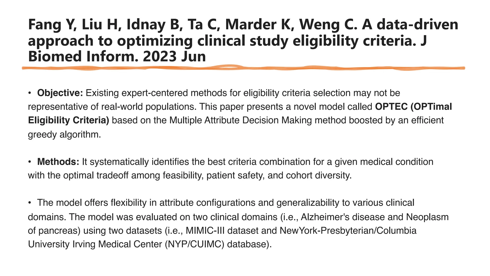 Fang Y, Liu H, Idnay B, Ta C, Marder K, Weng C. A data-driven
approach to optimizing clinical study eligibility criteria. J
Biomed Inform. 2023 Jun
• Objective: Existing expert-centered methods for eligibility criteria selection may not be
representative of real-world populations. This paper presents a novel model called OPTEC (OPTimal
Eligibility Criteria) based on the Multiple Attribute Decision Making method boosted by an efficient
greedy algorithm.
• Methods: It systematically identifies the best criteria combination for a given medical condition
with the optimal tradeoff among feasibility, patient safety, and cohort diversity.
• The model offers flexibility in attribute configurations and generalizability to various clinical
domains. The model was evaluated on two clinical domains (i.e., Alzheimer's disease and Neoplasm
of pancreas) using two datasets (i.e., MIMIC-III dataset and NewYork-Presbyterian/Columbia
University Irving Medical Center (NYP/CUIMC) database).
 