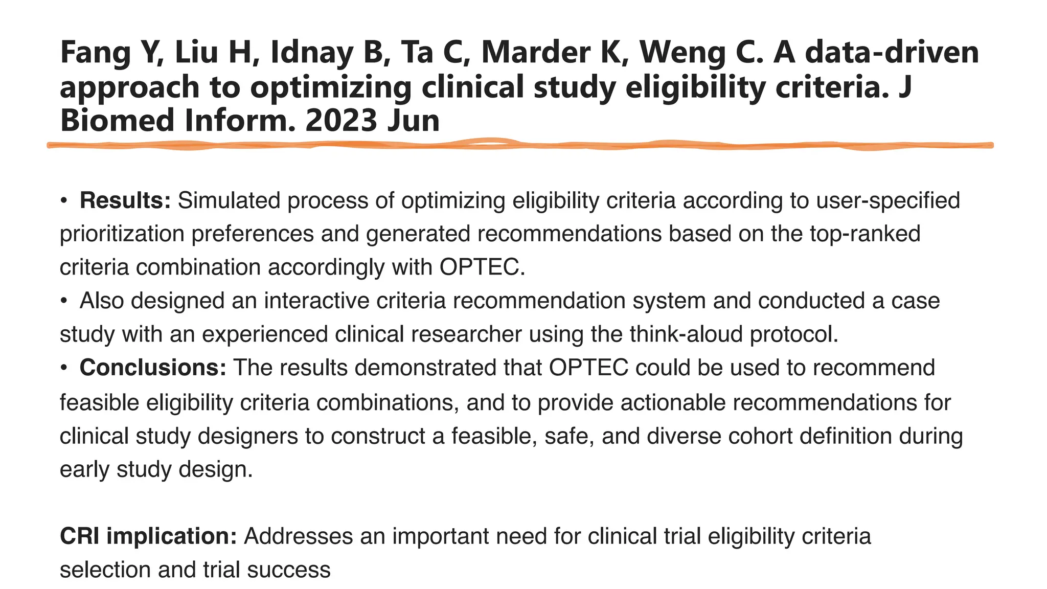 Fang Y, Liu H, Idnay B, Ta C, Marder K, Weng C. A data-driven
approach to optimizing clinical study eligibility criteria. J
Biomed Inform. 2023 Jun
• Results: Simulated process of optimizing eligibility criteria according to user-specified
prioritization preferences and generated recommendations based on the top-ranked
criteria combination accordingly with OPTEC.
• Also designed an interactive criteria recommendation system and conducted a case
study with an experienced clinical researcher using the think-aloud protocol.
• Conclusions: The results demonstrated that OPTEC could be used to recommend
feasible eligibility criteria combinations, and to provide actionable recommendations for
clinical study designers to construct a feasible, safe, and diverse cohort definition during
early study design.
CRI implication: Addresses an important need for clinical trial eligibility criteria
selection and trial success
 