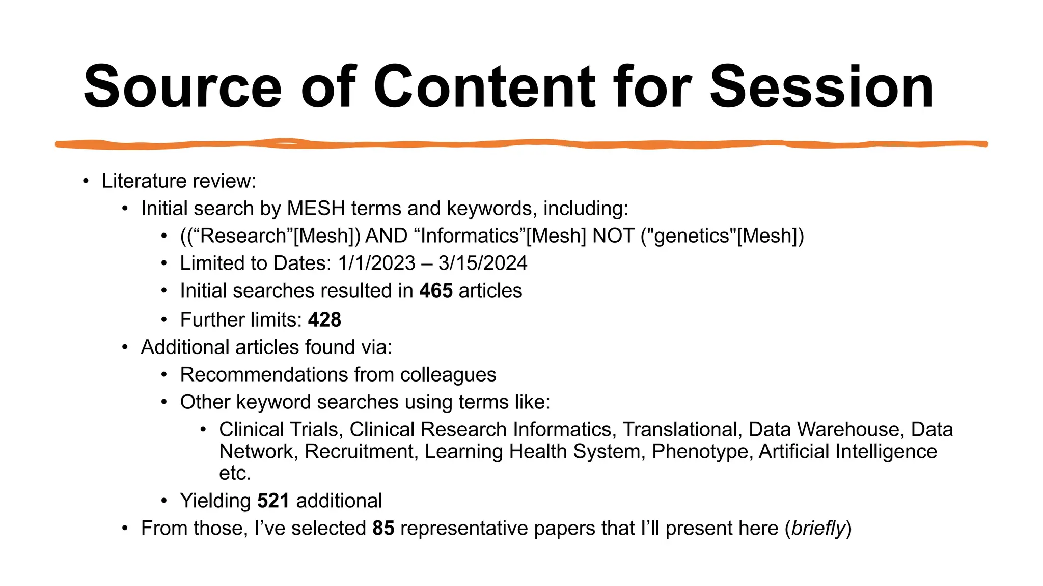 Source of Content for Session
• Literature review:
• Initial search by MESH terms and keywords, including:
• ((“Research”[Mesh]) AND “Informatics”[Mesh] NOT ("genetics"[Mesh])
• Limited to Dates: 1/1/2023 – 3/15/2024
• Initial searches resulted in 465 articles
• Further limits: 428
• Additional articles found via:
• Recommendations from colleagues
• Other keyword searches using terms like:
• Clinical Trials, Clinical Research Informatics, Translational, Data Warehouse, Data
Network, Recruitment, Learning Health System, Phenotype, Artificial Intelligence
etc.
• Yielding 521 additional
• From those, I’ve selected 85 representative papers that I’ll present here (briefly)
 