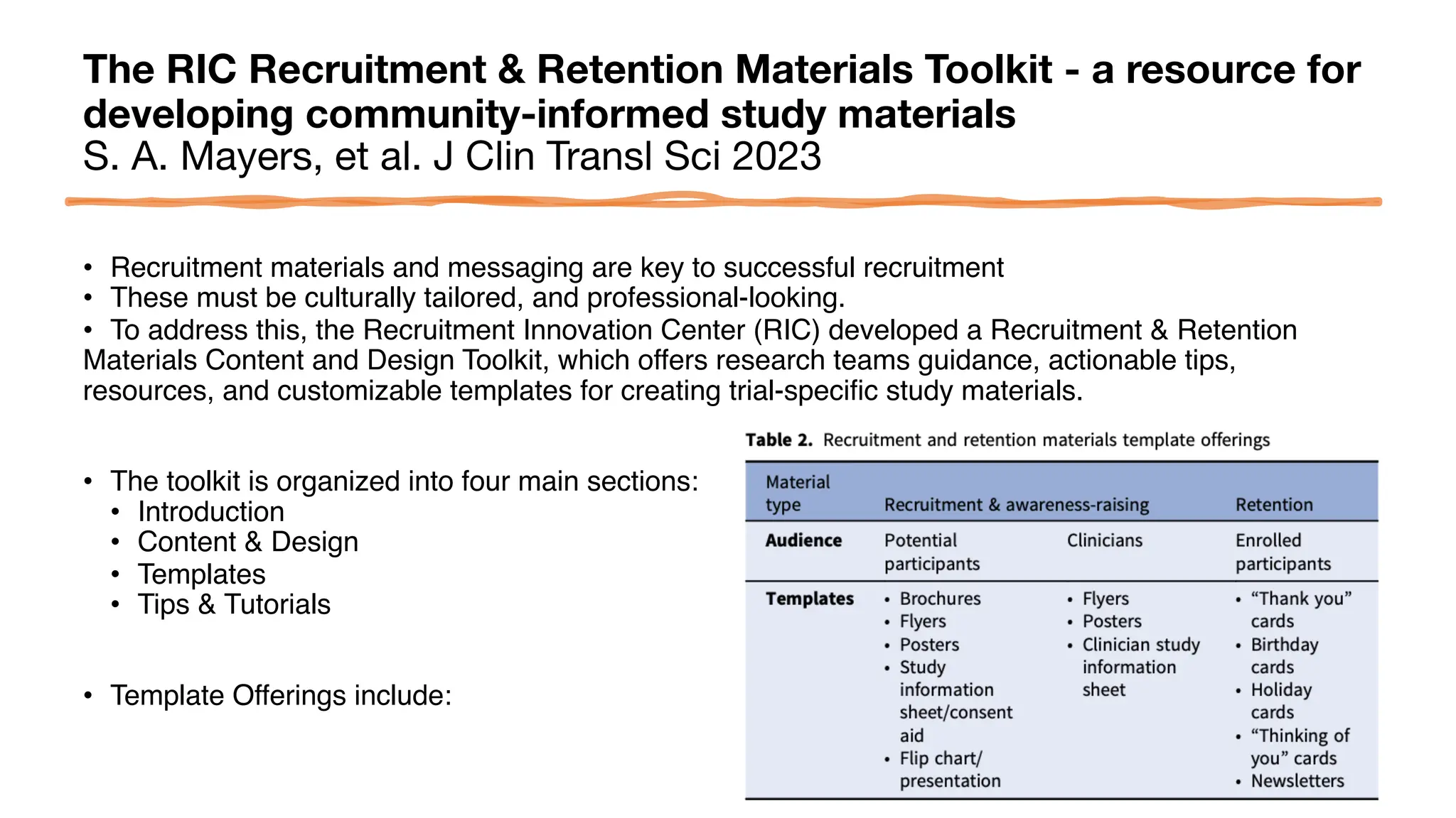 The RIC Recruitment & Retention Materials Toolkit - a resource for
developing community-informed study materials
S. A. Mayers, et al. J Clin Transl Sci 2023
• Recruitment materials and messaging are key to successful recruitment
• These must be culturally tailored, and professional-looking.
• To address this, the Recruitment Innovation Center (RIC) developed a Recruitment & Retention
Materials Content and Design Toolkit, which offers research teams guidance, actionable tips,
resources, and customizable templates for creating trial-specific study materials.
• The toolkit is organized into four main sections:
• Introduction
• Content & Design
• Templates
• Tips & Tutorials
• Template Offerings include:
 