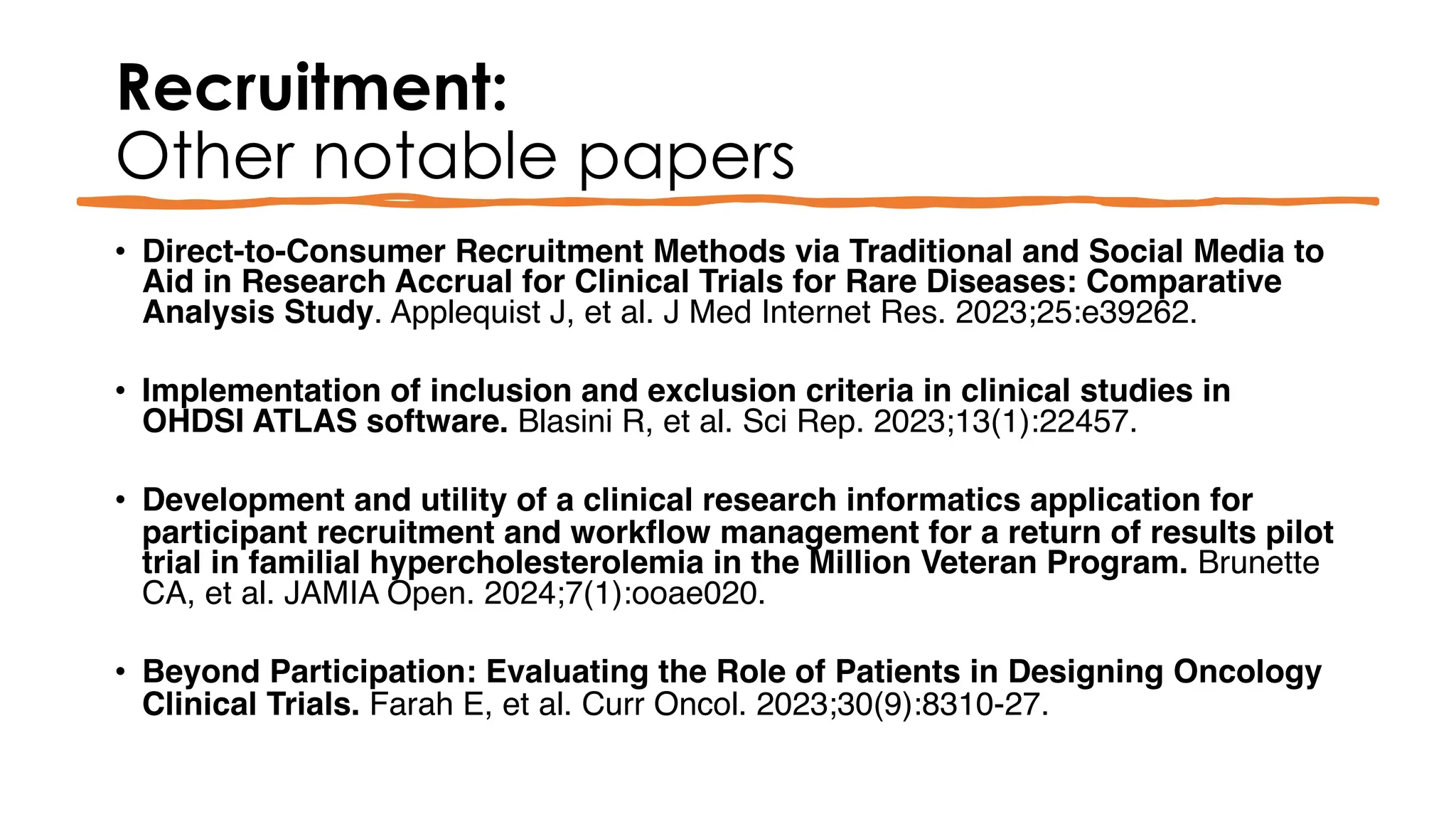 Recruitment:
Other notable papers
• Direct-to-Consumer Recruitment Methods via Traditional and Social Media to
Aid in Research Accrual for Clinical Trials for Rare Diseases: Comparative
Analysis Study. Applequist J, et al. J Med Internet Res. 2023;25:e39262.
• Implementation of inclusion and exclusion criteria in clinical studies in
OHDSI ATLAS software. Blasini R, et al. Sci Rep. 2023;13(1):22457.
• Development and utility of a clinical research informatics application for
participant recruitment and workflow management for a return of results pilot
trial in familial hypercholesterolemia in the Million Veteran Program. Brunette
CA, et al. JAMIA Open. 2024;7(1):ooae020.
• Beyond Participation: Evaluating the Role of Patients in Designing Oncology
Clinical Trials. Farah E, et al. Curr Oncol. 2023;30(9):8310-27.
 