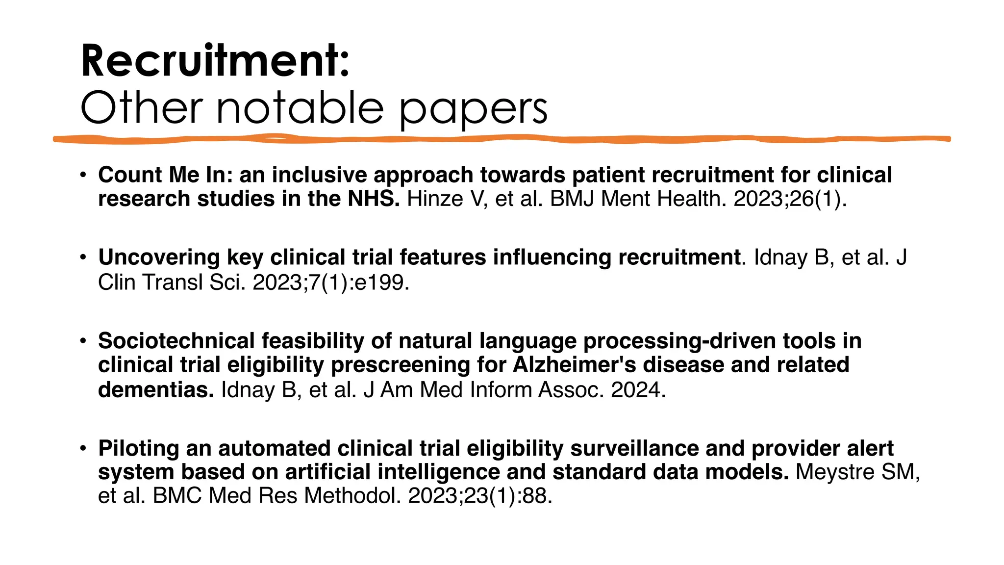 Recruitment:
Other notable papers
• Count Me In: an inclusive approach towards patient recruitment for clinical
research studies in the NHS. Hinze V, et al. BMJ Ment Health. 2023;26(1).
• Uncovering key clinical trial features influencing recruitment. Idnay B, et al. J
Clin Transl Sci. 2023;7(1):e199.
• Sociotechnical feasibility of natural language processing-driven tools in
clinical trial eligibility prescreening for Alzheimer's disease and related
dementias. Idnay B, et al. J Am Med Inform Assoc. 2024.
• Piloting an automated clinical trial eligibility surveillance and provider alert
system based on artificial intelligence and standard data models. Meystre SM,
et al. BMC Med Res Methodol. 2023;23(1):88.
 