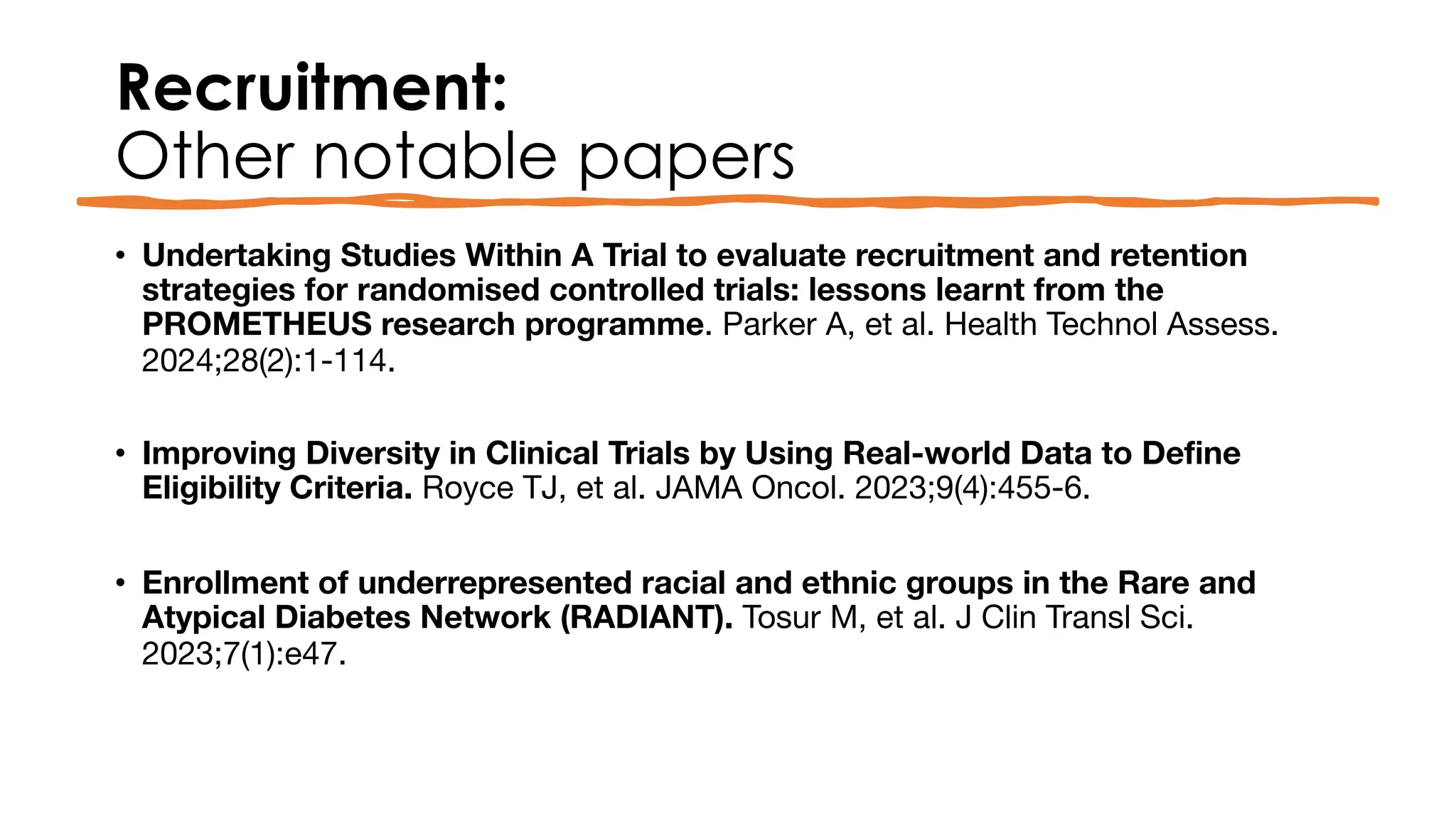 Recruitment:
Other notable papers
• Undertaking Studies Within A Trial to evaluate recruitment and retention
strategies for randomised controlled trials: lessons learnt from the
PROMETHEUS research programme. Parker A, et al. Health Technol Assess.
2024;28(2):1-114.
• Improving Diversity in Clinical Trials by Using Real-world Data to Define
Eligibility Criteria. Royce TJ, et al. JAMA Oncol. 2023;9(4):455-6.
• Enrollment of underrepresented racial and ethnic groups in the Rare and
Atypical Diabetes Network (RADIANT). Tosur M, et al. J Clin Transl Sci.
2023;7(1):e47.
 