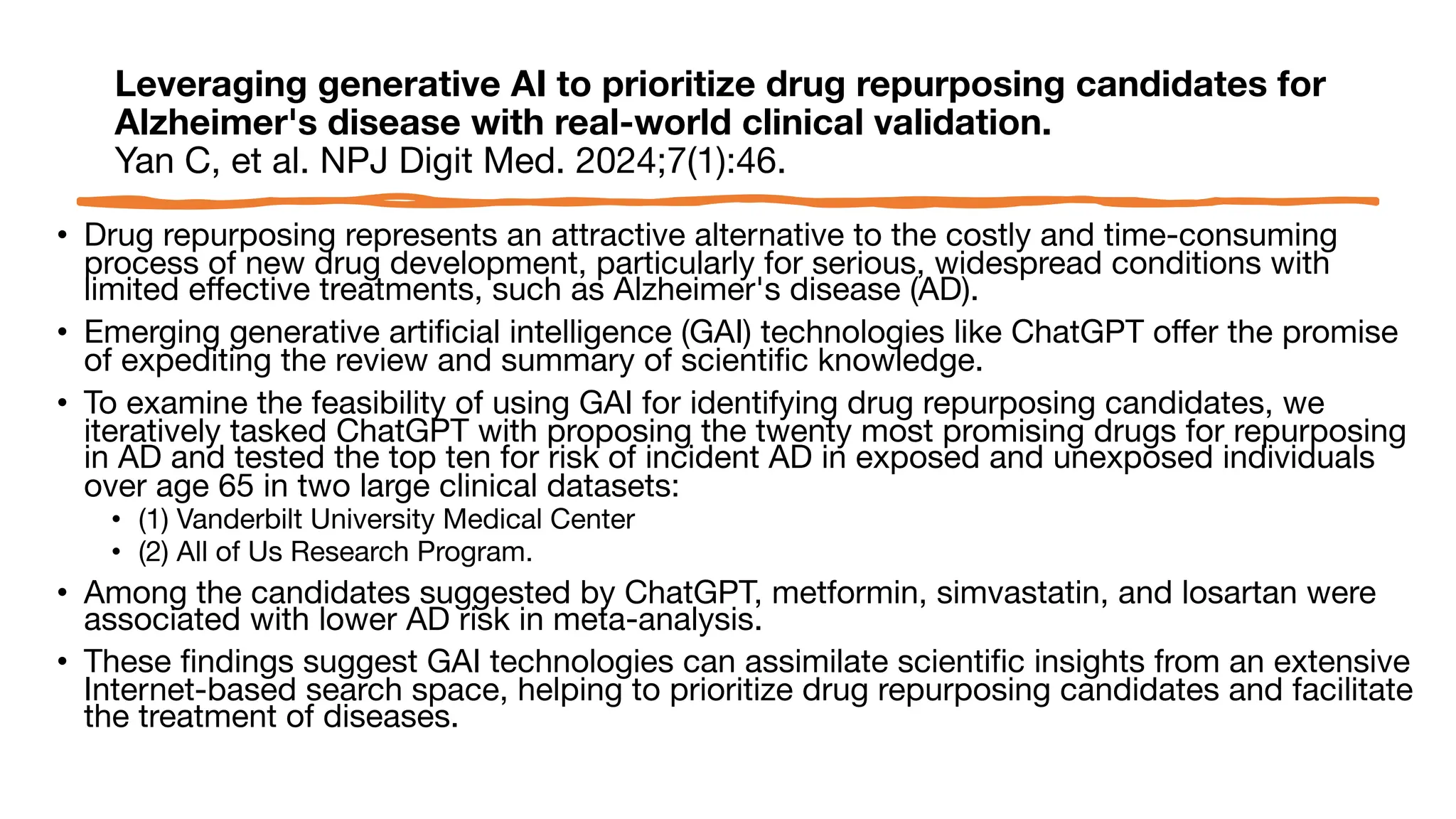 Leveraging generative AI to prioritize drug repurposing candidates for
Alzheimer's disease with real-world clinical validation.
Yan C, et al. NPJ Digit Med. 2024;7(1):46.
• Drug repurposing represents an attractive alternative to the costly and time-consuming
process of new drug development, particularly for serious, widespread conditions with
limited effective treatments, such as Alzheimer's disease (AD).
• Emerging generative artificial intelligence (GAI) technologies like ChatGPT offer the promise
of expediting the review and summary of scientific knowledge.
• To examine the feasibility of using GAI for identifying drug repurposing candidates, we
iteratively tasked ChatGPT with proposing the twenty most promising drugs for repurposing
in AD and tested the top ten for risk of incident AD in exposed and unexposed individuals
over age 65 in two large clinical datasets:
• (1) Vanderbilt University Medical Center
• (2) All of Us Research Program.
• Among the candidates suggested by ChatGPT, metformin, simvastatin, and losartan were
associated with lower AD risk in meta-analysis.
• These findings suggest GAI technologies can assimilate scientific insights from an extensive
Internet-based search space, helping to prioritize drug repurposing candidates and facilitate
the treatment of diseases.
 