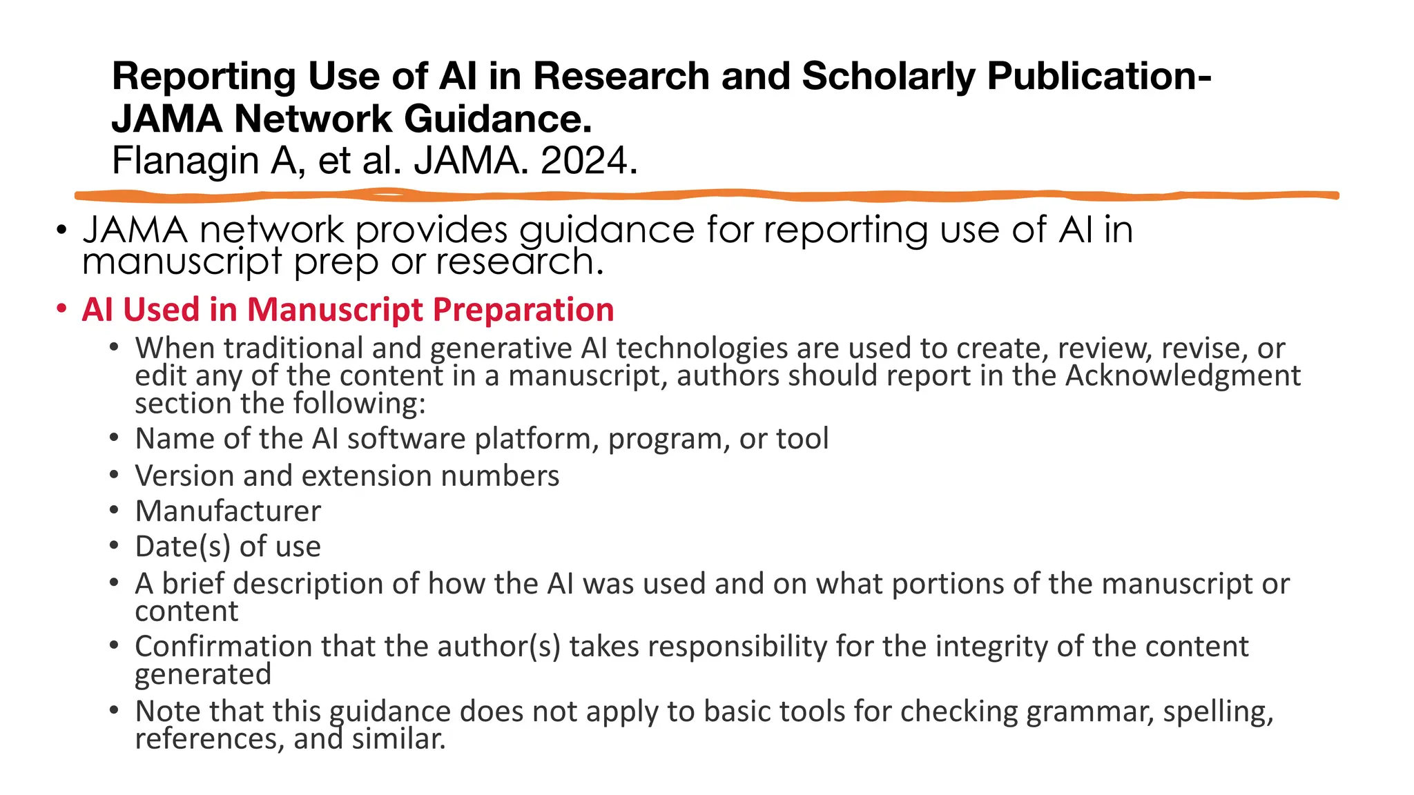 Reporting Use of AI in Research and Scholarly Publication-
JAMA Network Guidance.
Flanagin A, et al. JAMA. 2024.
• JAMA network provides guidance for reporting use of AI in
manuscript prep or research.
• AI Used in Manuscript Preparation
• When traditional and generative AI technologies are used to create, review, revise, or
edit any of the content in a manuscript, authors should report in the Acknowledgment
section the following:
• Name of the AI software platform, program, or tool
• Version and extension numbers
• Manufacturer
• Date(s) of use
• A brief description of how the AI was used and on what portions of the manuscript or
content
• Confirmation that the author(s) takes responsibility for the integrity of the content
generated
• Note that this guidance does not apply to basic tools for checking grammar, spelling,
references, and similar.
 