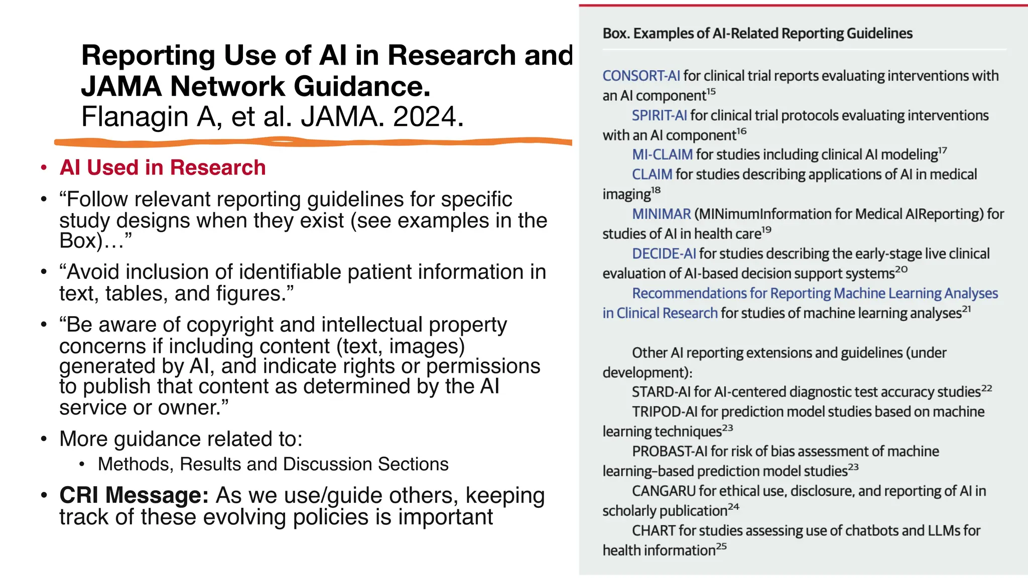 Reporting Use of AI in Research and Scholarly Publication-
JAMA Network Guidance.
Flanagin A, et al. JAMA. 2024.
• AI Used in Research
• “Follow relevant reporting guidelines for specific
study designs when they exist (see examples in the
Box)…”
• “Avoid inclusion of identifiable patient information in
text, tables, and figures.”
• “Be aware of copyright and intellectual property
concerns if including content (text, images)
generated by AI, and indicate rights or permissions
to publish that content as determined by the AI
service or owner.”
• More guidance related to:
• Methods, Results and Discussion Sections
• CRI Message: As we use/guide others, keeping
track of these evolving policies is important
 