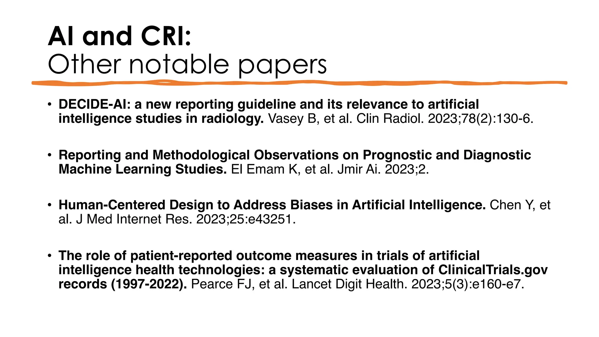 AI and CRI:
Other notable papers
• DECIDE-AI: a new reporting guideline and its relevance to artificial
intelligence studies in radiology. Vasey B, et al. Clin Radiol. 2023;78(2):130-6.
• Reporting and Methodological Observations on Prognostic and Diagnostic
Machine Learning Studies. El Emam K, et al. Jmir Ai. 2023;2.
• Human-Centered Design to Address Biases in Artificial Intelligence. Chen Y, et
al. J Med Internet Res. 2023;25:e43251.
• The role of patient-reported outcome measures in trials of artificial
intelligence health technologies: a systematic evaluation of ClinicalTrials.gov
records (1997-2022). Pearce FJ, et al. Lancet Digit Health. 2023;5(3):e160-e7.
 